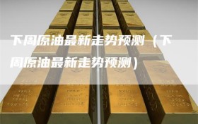 下周原油最新走势预测（下周原油最新走势预测）