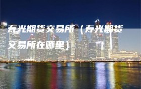 寿光期货交易所（寿光期货交易所在哪里）