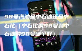 98号汽油是中石油还是中石化（中石化的98号和中石油的98号哪个好）