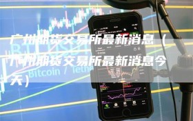 广州期货交易所最新消息（广州期货交易所最新消息今天）