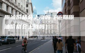 原油价格会上涨吗（近期原油价格会上涨吗）