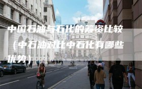 中国石油与石化的筹资比较（中石油对比中石化有哪些优势）