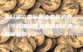 今日油价国际原油最新消息（今日国际原油价最新消息新闻油价）