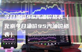 今日油价95汽油价格表（北京今日油价95汽油价格表）