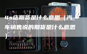 4s店期货是什么意思（汽车销售说的期货是什么意思）