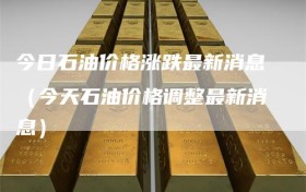 今日石油价格涨跌最新消息（今天石油价格调整最新消息）