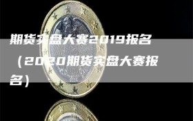 期货实盘大赛2019报名（2020期货实盘大赛报名）