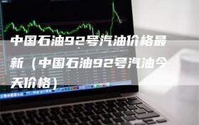 中国石油92号汽油价格最新（中国石油92号汽油今天价格）