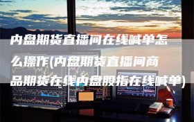 内盘期货直播间在线喊单怎么操作(内盘期货直播间商品期货在线内盘股指在线喊单)