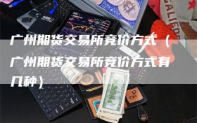 广州期货交易所竞价方式（广州期货交易所竞价方式有几种）