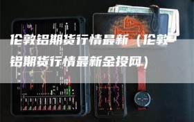 伦敦铝期货行情最新（伦敦铝期货行情最新金投网）