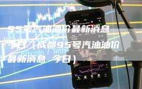 95号汽油油价最新消息 今日（成都95号汽油油价最新消息 今日）