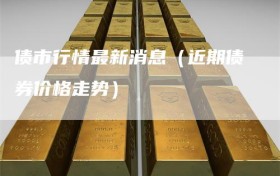 债市行情最新消息（近期债券价格走势）