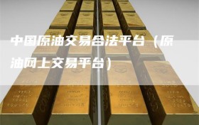 中国原油交易合法平台（原油网上交易平台）