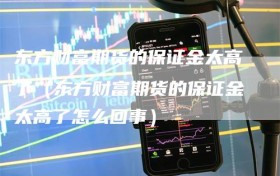 东方财富期货的保证金太高了（东方财富期货的保证金太高了怎么回事）