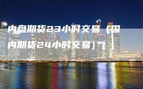 内盘期货23小时交易（国内期货24小时交易）