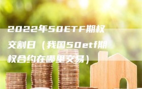 2022年50ETF期权交割日（我国50etf期权合约在哪里交易）
