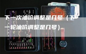 下一次油价调整是几号（下一轮油价调整是几号）