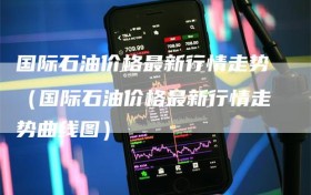 国际石油价格最新行情走势（国际石油价格最新行情走势曲线图）