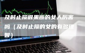 及时止损很果断的女人厉害吗（及时止损的女的有多理智）