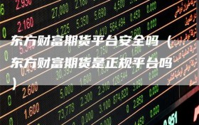 东方财富期货平台安全吗（东方财富期货是正规平台吗）