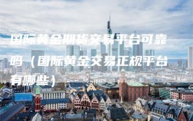 国际黄金期货交易平台可靠吗（国际黄金交易正规平台有哪些）