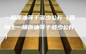 一桶原油等于多少公斤（国际上一桶原油等于多少公斤）