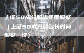 上证50成分股半年度调整（上证50成分股多长时间调整一次）