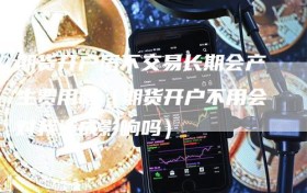 期货开户后不交易长期会产生费用吗（期货开户不用会对我造成影响吗）