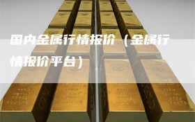 国内金属行情报价（金属行情报价平台）