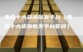 电商十大货源批发平台（电商十大货源批发平台官网）