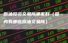 原油投资交易所哪家好（国内有哪些原油交易所）