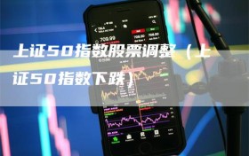 上证50指数股票调整（上证50指数下跌）