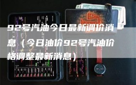 92号汽油今日最新调价消息（今日油价92号汽油价格调整最新消息）