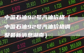 中国石油92号汽油价格（中国石油92号汽油价格调整最新消息湖南）