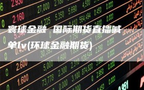 寰球金融 国际期货直播喊单lv(环球金融期货)