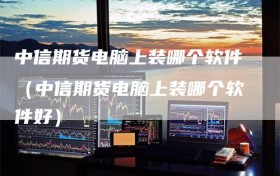 中信期货电脑上装哪个软件（中信期货电脑上装哪个软件好）