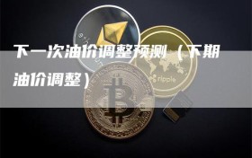 下一次油价调整预测（下期油价调整）