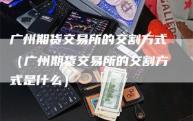 广州期货交易所的交割方式（广州期货交易所的交割方式是什么）