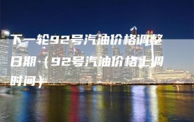 下一轮92号汽油价格调整日期（92号汽油价格上调时间）