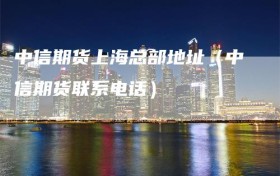 中信期货上海总部地址（中信期货联系电话）