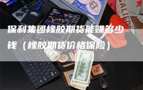 保利集团橡胶期货能赚多少钱（橡胶期货价格保险）
