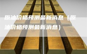 原油价格预测最新消息（原油价格预测最新消息）