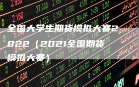 全国大学生期货模拟大赛2022（2021全国期货模拟大赛）