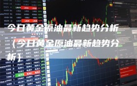 今日黄金原油最新趋势分析（今日黄金原油最新趋势分析）