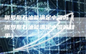俄罗斯石油能满足中国吗（俄罗斯石油能满足中国吗知乎）