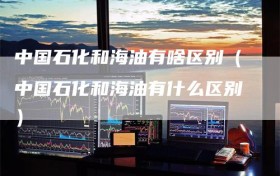 中国石化和海油有啥区别（中国石化和海油有什么区别）