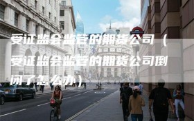 受证监会监管的期货公司（受证监会监管的期货公司倒闭了怎么办）