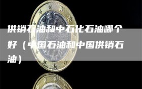 供销石油和中石化石油哪个好（中国石油和中国供销石油）