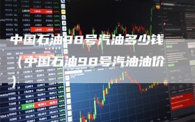 中国石油98号汽油多少钱（中国石油98号汽油油价）